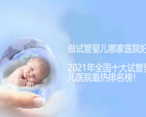 做试管婴儿哪家医院好？2021年全国十大试管婴儿医院最热排名榜！