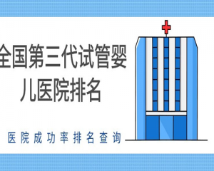 第三代试管婴儿:盘点2021全国试管婴儿医院前10的排名介绍